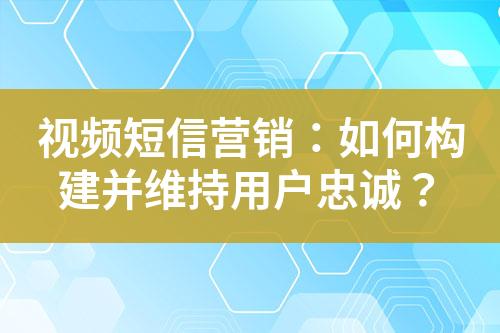 視頻短信營銷：如何構(gòu)建并維持用戶忠誠？